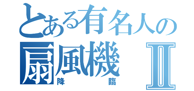 とある有名人の扇風機Ⅱ（降臨）