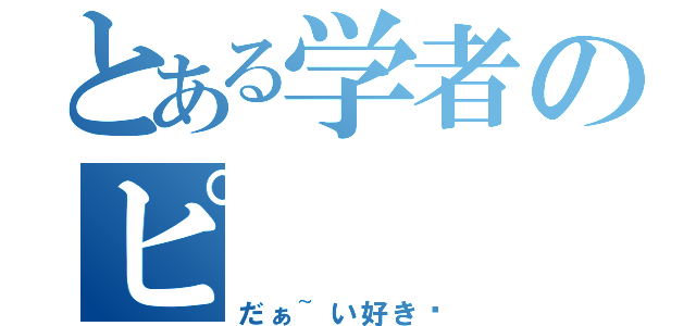 とある学者のピ（だぁ~い好き♡）