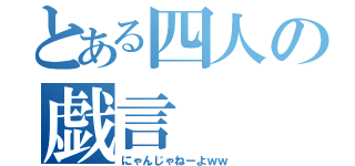 とある四人の戯言（にゃんじゃねーよｗｗ）