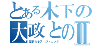 とある木下の大政とのⅡ（禁断のキス ジ・エンド）