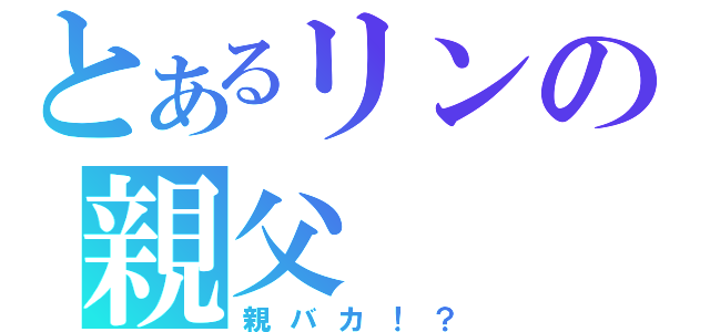 とあるリンの親父（親バカ！？）