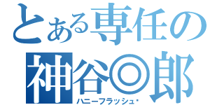 とある専任の神谷◎郎（ハニーフラッシュ♥）