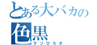 とある大バカの色黒（クソひろき）