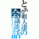 とある暇人達の会議談話（ワチャカナドゥ…）