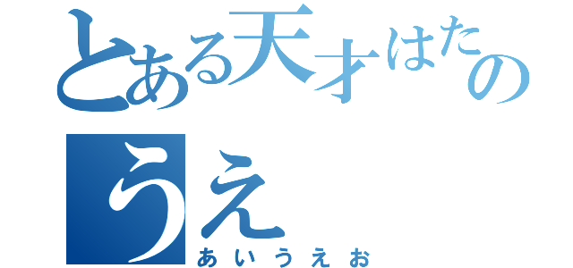 とある天才はたうえのうえ（あいうえお）