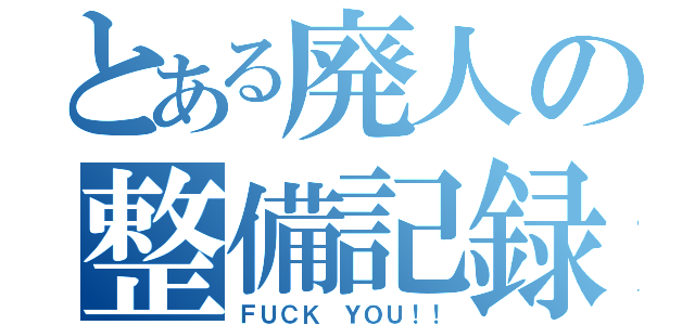 とある廃人の整備記録（ＦＵＣＫ ＹＯＵ！！）