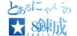 とあるにゃんこの★８錬成（フルボッコ）