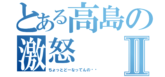 とある高島の激怒Ⅱ（ちょっとどーなってんの⁉︎）