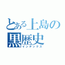 とある上島の黒歴史（インデックス）