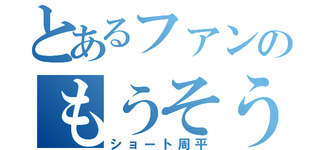 とあるファンのもうそう（ショート周平）