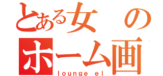 とある女のホーム画面（ｌｏｕｎｇｅ ｅｌ）