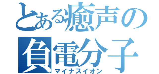 とある癒声の負電分子（マイナスイオン）