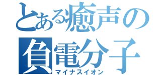 とある癒声の負電分子（マイナスイオン）