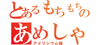 とあるもちもちのあめしゃ（アメリシウム様）