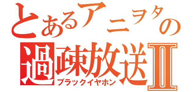 とあるアニヲタの過疎放送Ⅱ（ブラックイヤホン）