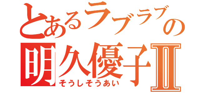 とあるラブラブの明久優子Ⅱ（そうしそうあい）