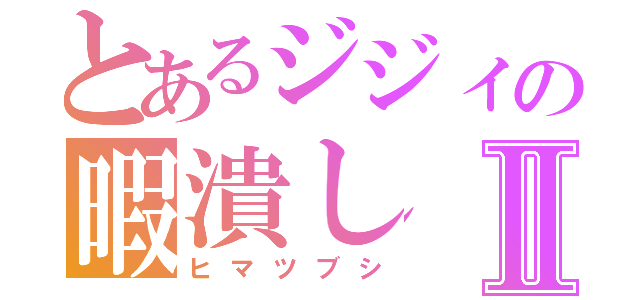 とあるジジィの暇潰しⅡ（ヒマツブシ）