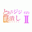 とあるジジィの暇潰しⅡ（ヒマツブシ）