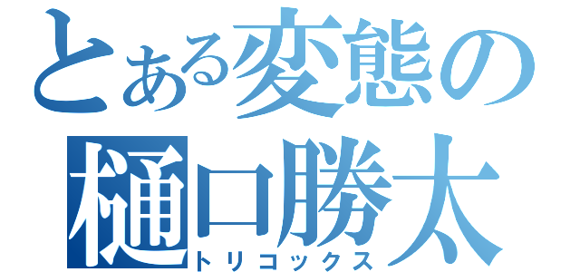 とある変態の樋口勝太（トリコックス）