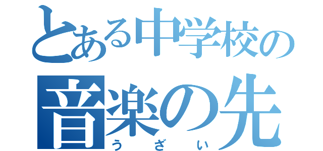 とある中学校の音楽の先生（う ざ い）