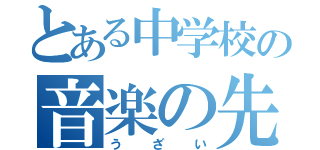 とある中学校の音楽の先生（う ざ い）