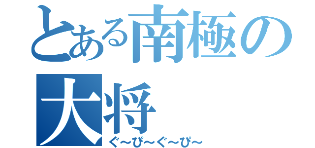 とある南極の大将（ぐ～ぴ～ぐ～ぴ～）