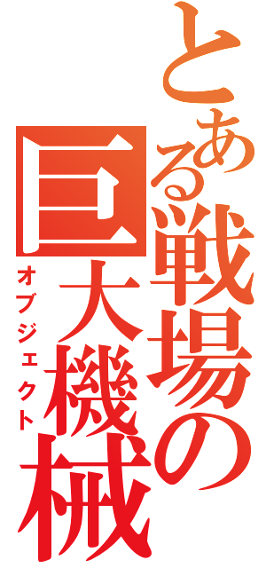 とある戦場の巨大機械（オブジェクト）