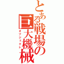 とある戦場の巨大機械（オブジェクト）