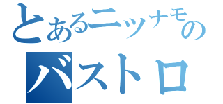 とあるニツナモニンチのバストロ（）