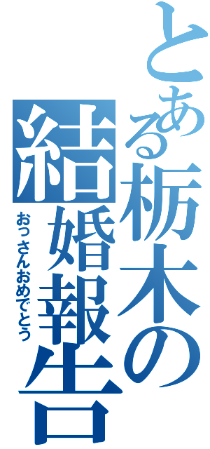 とある栃木の結婚報告（おっさんおめでとう）