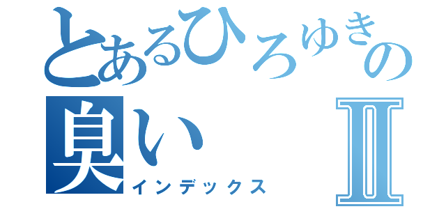 とあるひろゆきの臭いⅡ（インデックス）