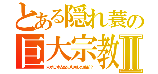 とある隠れ蓑の巨大宗教Ⅱ（米が日本支配に利用した暗部？）