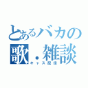 とあるバカの歌．雑談枠（キャス配信）