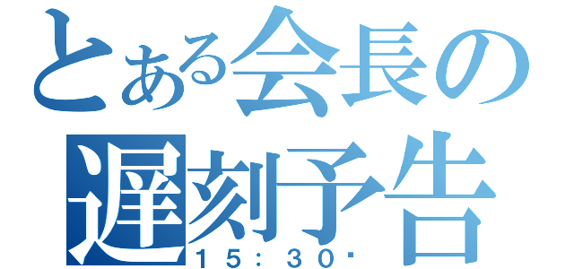 とある会長の遅刻予告（１５：３０〜）