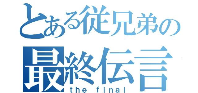 とある従兄弟の最終伝言（ｔｈｅ ｆｉｎａｌ）