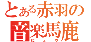 とある赤羽の音楽馬鹿（にュウ）