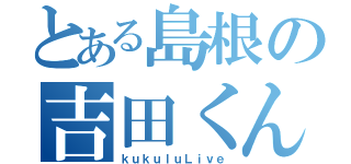 とある島根の吉田くん（ｋｕｋｕｌｕＬｉｖｅ）