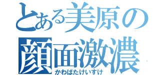 とある美原の顔面激濃（かわばたけいすけ）