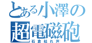 とある小澤の超電磁砲（石倉枯れ声）