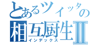 とあるツイッタラーの相互厨生活Ⅱ（インデックス）