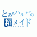 とあるハルチゲの超メイド長（ひっひふー）