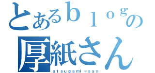 とあるｂｌｏｇの厚紙さん（ａｔｓｕｇａｍｉ－ｓａｎ）