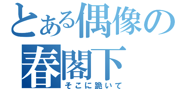 とある偶像の春閣下（そこに跪いて）