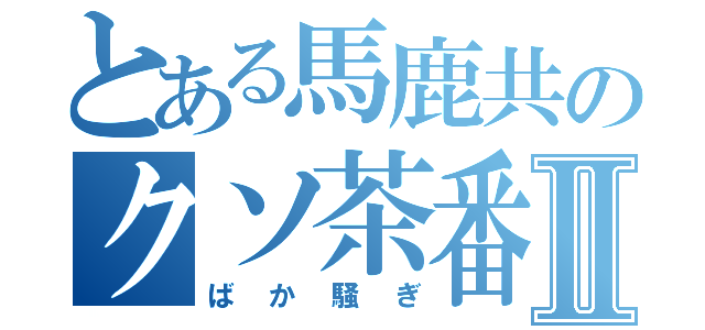 とある馬鹿共のクソ茶番Ⅱ（ばか騒ぎ）