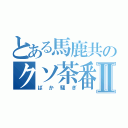 とある馬鹿共のクソ茶番Ⅱ（ばか騒ぎ）