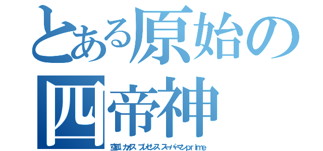 とある原始の四帝神（空狐　カオス　プレゼンス　スーパーマンｐｒｉｍｅ）