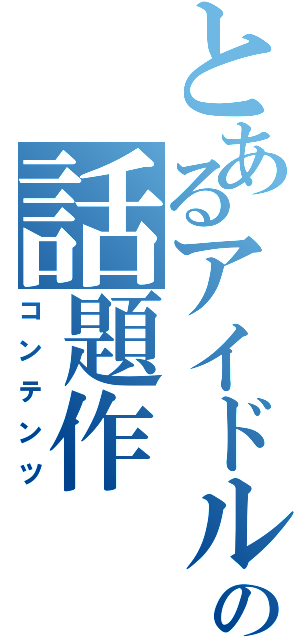 とあるアイドルの話題作（コンテンツ）