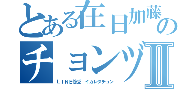 とある在日加藤雅樹のチョンヅラⅡ（ＬＩＮＥ傍受 イカレタチョン）