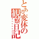 とある変体の観察日記（グヘヘヘヘ）