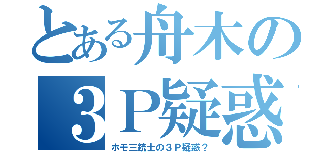 とある舟木の３Ｐ疑惑？（ホモ三銃士の３Ｐ疑惑？）